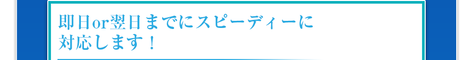 即日or翌日までにスピーディーに対応します!