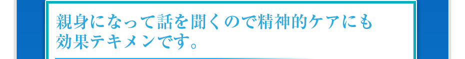 親身になって話を聞くので精神的ケアにも効果テキメンです。
