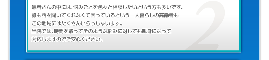 患者さんの中には、悩みごとを色々と相談したいというかたも多いです。誰も話を聞いてくれなくて困っているという一人暮らしの高齢者もこの地域にはたくさんいらっしゃいます。当院では、時間を取ってそのような悩みに対しても親身になって対応しますのでご安心ください。