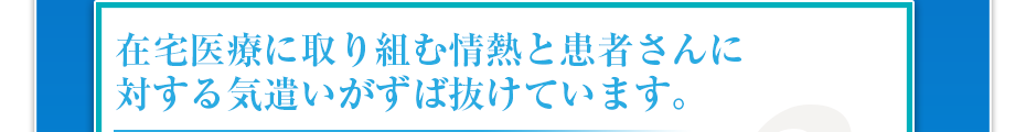 在宅医療に取り組む情熱と患者さんに対する気遣いがずば抜けています。