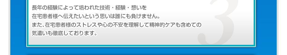 長年の経験によって培われた技術・経験・想いを在宅患者様へ伝えたいという思いは誰にも負けません。また、在宅患者様のストレスや心の不安を理解して精神的ケアも含めての気遣いも徹底しております。