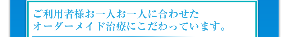 ご利用者様お一人お一人に合わせたオーダーメイド治療にこだわっています。