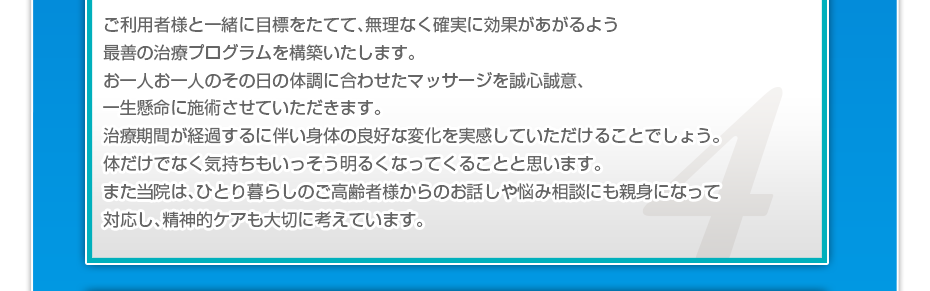 ご利用者様と一緒に目標をたてて、無理なく確実に効果があがるよう最善の治療プログラムを構築いたします。お一人お一人のその日の体調に合わせたマッサージを誠心誠意、一生懸命に施術させていただきます。治療期間が経過するに伴い身体の良好な変化を実感していただけることでしょう。体だけでなく気持ちもいっそう明るくなってくることと思います。また当院は、ひとり暮らしのご高齢者様からのお話しや悩み相談にも親身になって対応し、精神的ケアも大切に考えています。