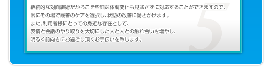 継続的な対面施術だからこそ些細な体調変化も見逃さずに対応することができますので、常にその場で最善のケアを選択し、状態の改善に働きかけます。また、利用者様にとっての身近な存在として、表情と会話のやり取りを大切にした人と人との触れ合いを増やし、明るく前向きにお過ごし頂くお手伝いを致します。
